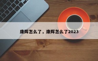 康辉怎么了，康辉怎么了2023