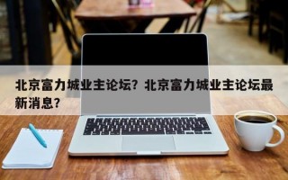 北京富力城业主论坛？北京富力城业主论坛最新消息？