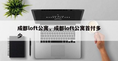 成都loft公寓，成都loft公寓首付多少