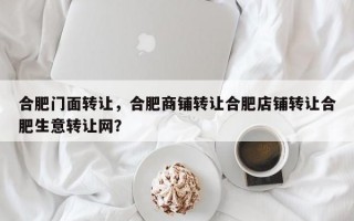 合肥门面转让，合肥商铺转让合肥店铺转让合肥生意转让网？