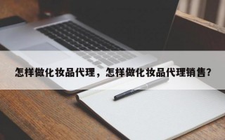 怎样做化妆品代理，怎样做化妆品代理销售？